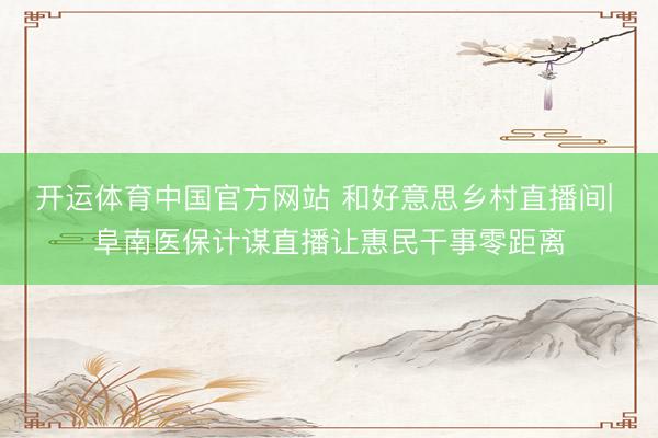 开运体育中国官方网站 和好意思乡村直播间| 阜南医保计谋直播让惠民干事零距离
