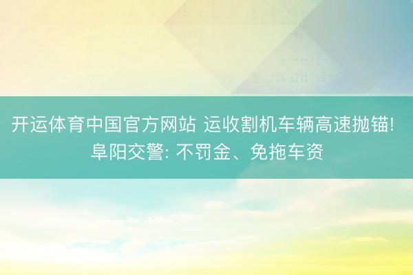 开运体育中国官方网站 运收割机车辆高速抛锚! 阜阳交警: 不罚金、免拖车资