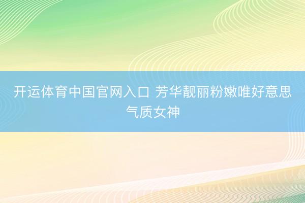 开运体育中国官网入口 芳华靓丽粉嫩唯好意思气质女神