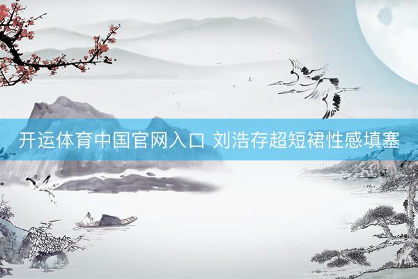 开运体育中国官网入口 刘浩存超短裙性感填塞