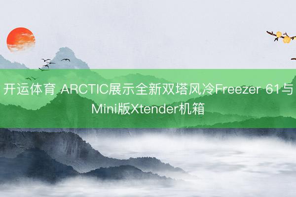 开运体育 ARCTIC展示全新双塔风冷Freezer 61与Mini版Xtender机箱