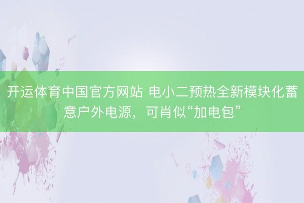 开运体育中国官方网站 电小二预热全新模块化蓄意户外电源，可肖似“加电包”