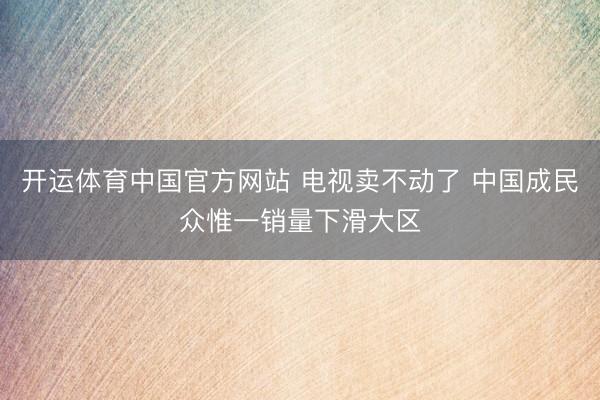 开运体育中国官方网站 电视卖不动了 中国成民众惟一销量下滑大区