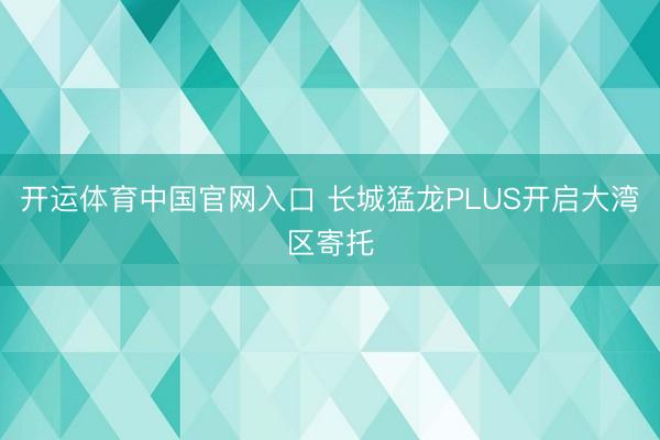 开运体育中国官网入口 长城猛龙PLUS开启大湾区寄托