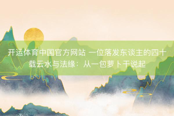 开运体育中国官方网站 一位落发东谈主的四十载云水与法缘：从一包萝卜干说起