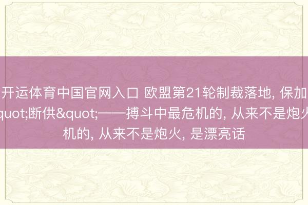 开运体育中国官网入口 欧盟第21轮制裁落地, 保加利亚短暂"断供"——搏斗中最危机的, 从来不是炮火, 是漂亮话