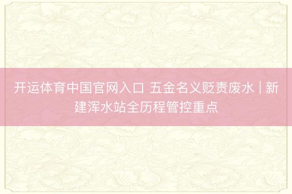开运体育中国官网入口 五金名义贬责废水 | 新建浑水站全历程管控重点