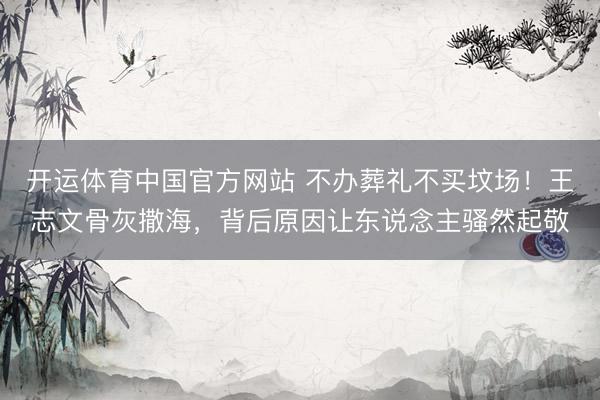 开运体育中国官方网站 不办葬礼不买坟场！王志文骨灰撒海，背后原因让东说念主骚然起敬