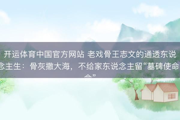 开运体育中国官方网站 老戏骨王志文的通透东说念主生:骨灰撒大海,不给家东说念主留“墓碑使命”