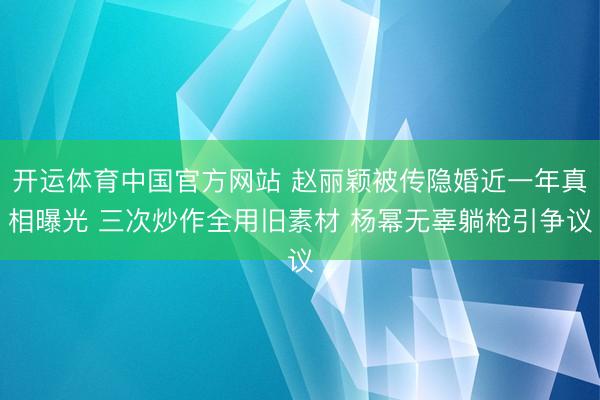 开运体育中国官方网站 赵丽颖被传隐婚近一年真相曝光 三次炒作