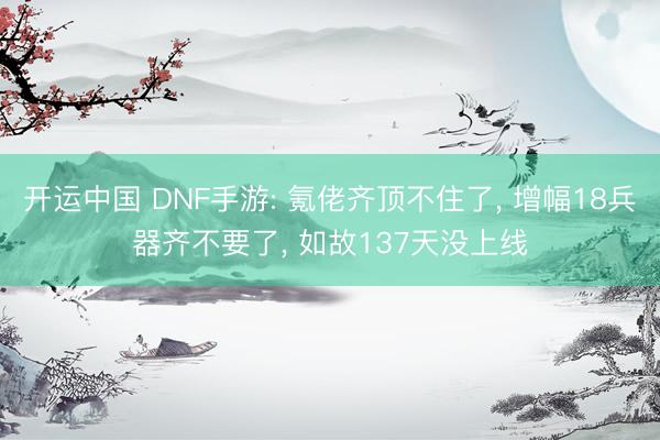 开运中国 DNF手游: 氪佬齐顶不住了， 增幅18兵器齐不要了， 如故137天没上线