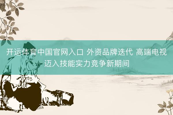 开运体育中国官网入口 外资品牌迭代 高端电视迈入技能实力竞争新期间