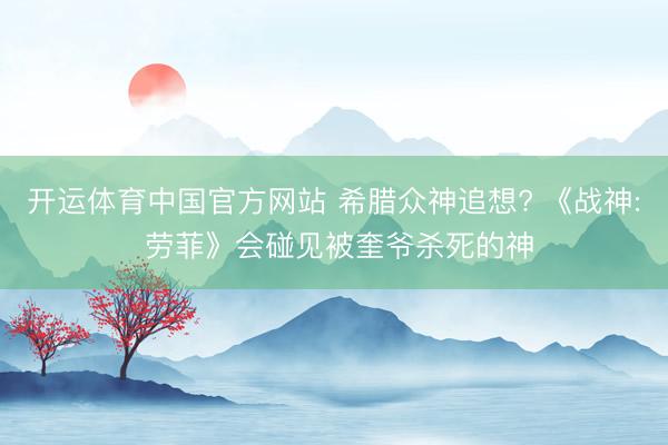 开运体育中国官方网站 希腊众神追想? 《战神: 劳菲》会碰见被奎爷杀死的神