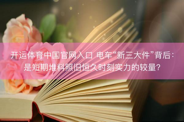 开运体育中国官网入口 电车“新三大件”背后：是短期堆料照旧恒久时刻实力的较量?