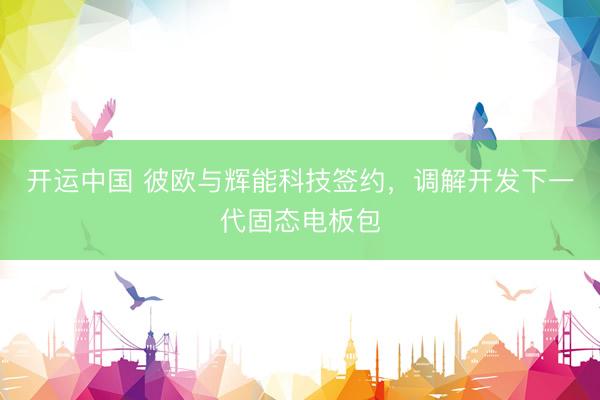 开运中国 彼欧与辉能科技签约，调解开发下一代固态电板包