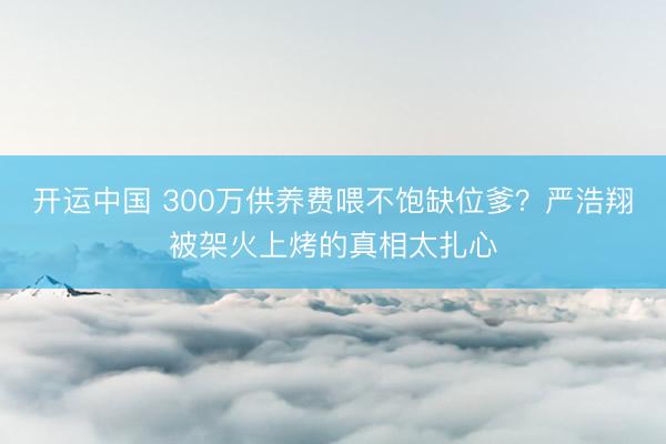 开运中国 300万供养费喂不饱缺位爹？严浩翔被架火上烤的真相太扎心