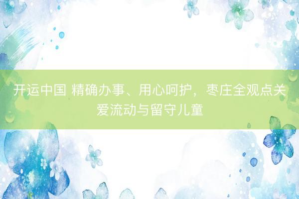 开运中国 精确办事、用心呵护，枣庄全观点关爱流动与留守儿童