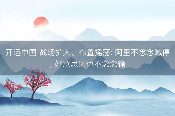 开运中国 战场扩大、布置摇荡: 阿里不念念喊停, 好意思团也不念念输