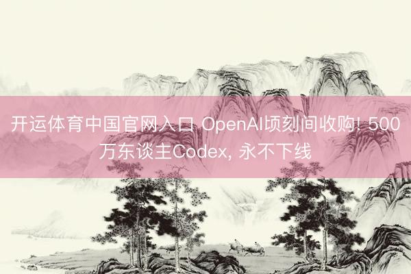 开运体育中国官网入口 OpenAI顷刻间收购! 500万东谈主Codex， 永不下线