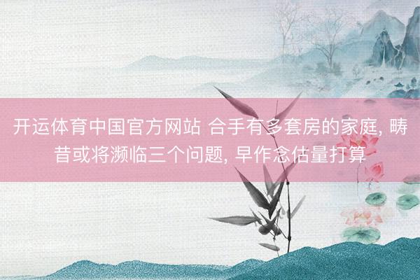 开运体育中国官方网站 合手有多套房的家庭, 畴昔或将濒临三个问题, 早作念估量打算