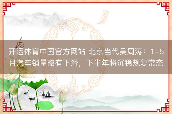 开运体育中国官方网站 北京当代吴周涛：1-5月汽车销量略有下滑，下半年将沉稳规复常态
