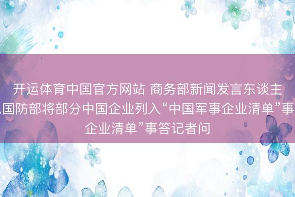开运体育中国官方网站 商务部新闻发言东谈主就好意思国防部将部分中国企业列入“中国军事企业清单”事答记者问