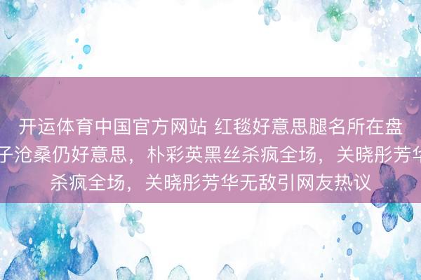 开运体育中国官方网站 红毯好意思腿名所在盘货:35岁水原希子沧桑仍好意思,朴彩英黑丝杀疯全场,关晓彤芳华无敌引网友热议