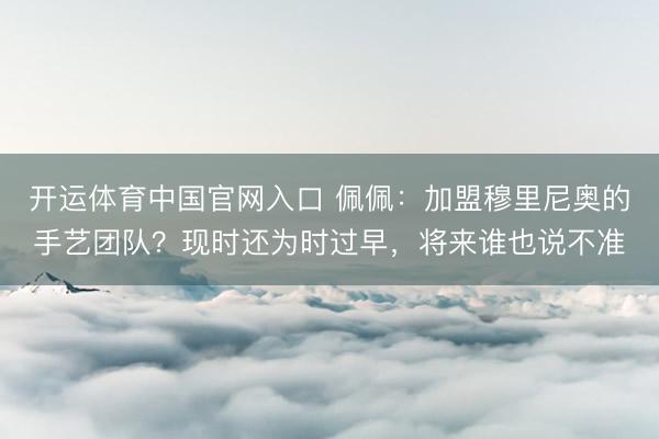 开运体育中国官网入口 佩佩：加盟穆里尼奥的手艺团队？现时还为时过早，将来谁也说不准