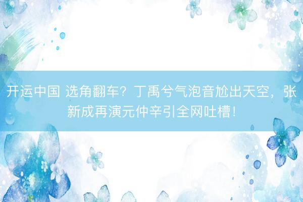 开运中国 选角翻车?丁禹兮气泡音尬出天空,张新成再演元仲辛引全网吐槽!