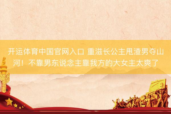 开运体育中国官网入口 重滋长公主甩渣男夺山河！不靠男东说念主靠我方的大女主太爽了