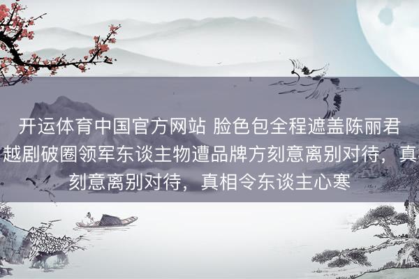 开运体育中国官方网站 脸色包全程遮盖陈丽君面部引爆全网！越剧破圈领军东谈主物遭品牌方刻意离别对待，真相令东谈主心寒