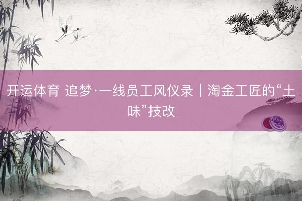 开运体育 追梦·一线员工风仪录｜淘金工匠的“土味”技改