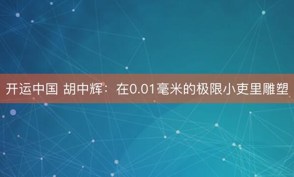 开运中国 胡中辉：在0.01毫米的极限小吏里雕塑
