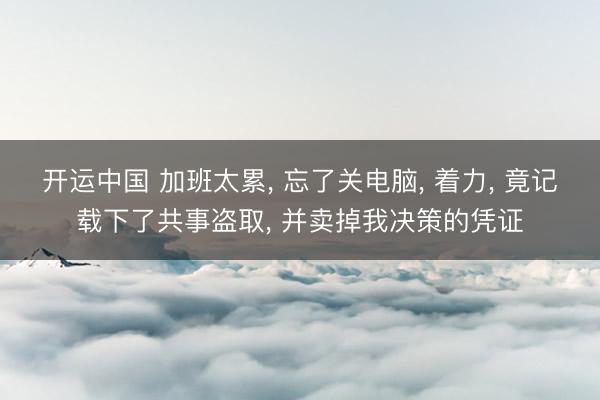 开运中国 加班太累， 忘了关电脑， 着力， 竟记载下了共事盗取， 并卖掉我决策的凭证
