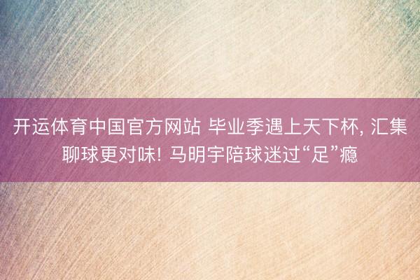 开运体育中国官方网站 毕业季遇上天下杯, 汇集聊球更对味! 马明宇陪球迷过“足”瘾