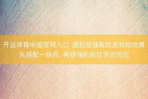 开运体育中国官网入口 遇到顽强裂纹舌知柏地黄丸搭配一味药， 再顽强的裂纹舌也怕它