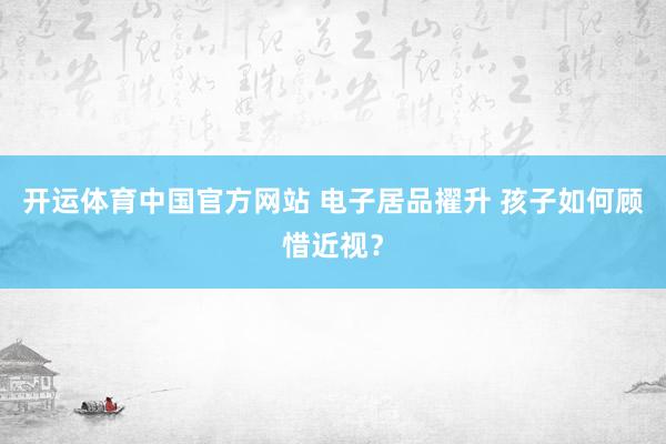 开运体育中国官方网站 电子居品擢升 孩子如何顾惜近视？