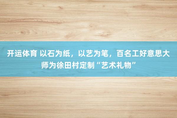 开运体育 以石为纸，以艺为笔，百名工好意思大师为徐田村定制“艺术礼物”
