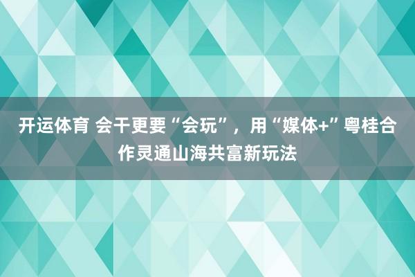 开运体育 会干更要“会玩”，用“媒体+”粤桂合作灵通山海共富新玩法