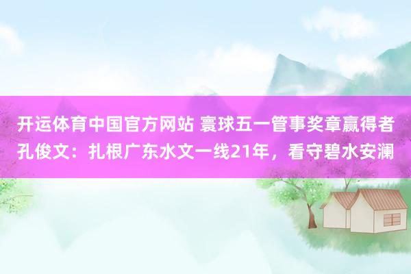 开运体育中国官方网站 寰球五一管事奖章赢得者孔俊文：扎根广东水文一线21年，看守碧水安澜