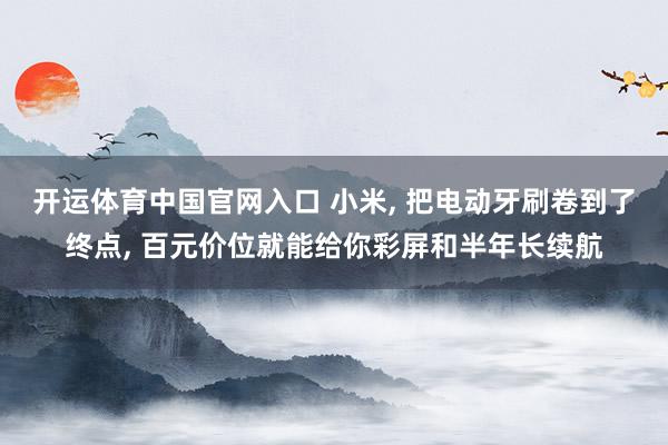 开运体育中国官网入口 小米， 把电动牙刷卷到了终点， 百元价位就能给你彩屏和半年长续航