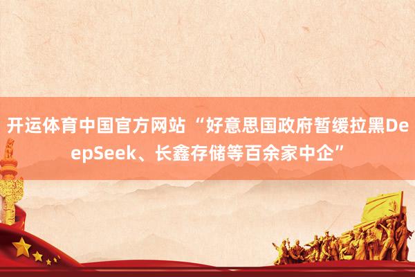 开运体育中国官方网站 “好意思国政府暂缓拉黑DeepSeek、长鑫存储等百余家中企”
