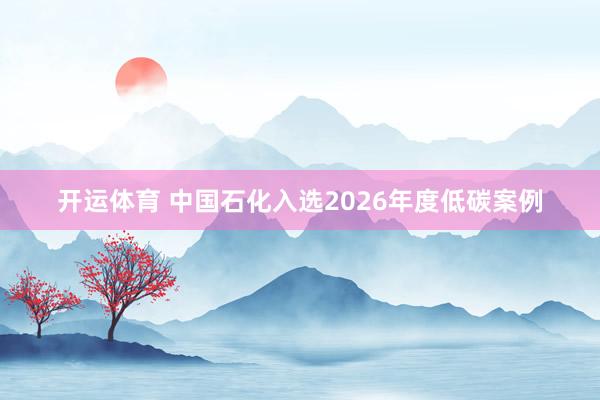 开运体育 中国石化入选2026年度低碳案例