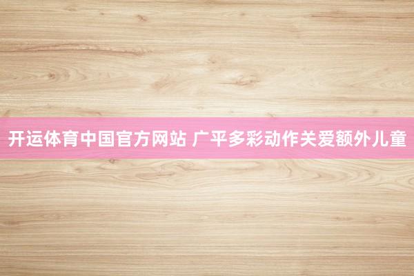 开运体育中国官方网站 广平多彩动作关爱额外儿童