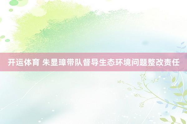 开运体育 朱显璋带队督导生态环境问题整改责任