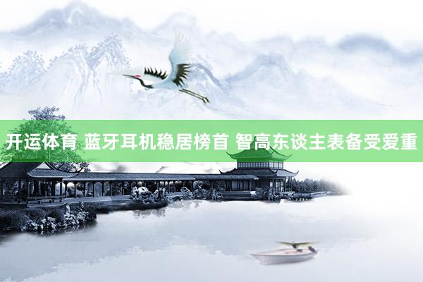 开运体育 蓝牙耳机稳居榜首 智高东谈主表备受爱重