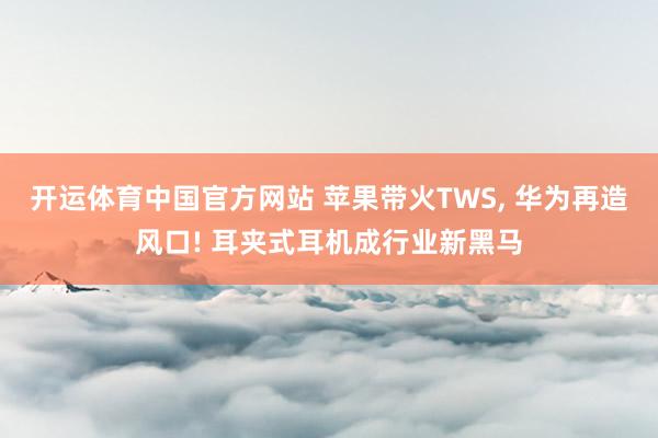 开运体育中国官方网站 苹果带火TWS， 华为再造风口! 耳夹式耳机成行业新黑马