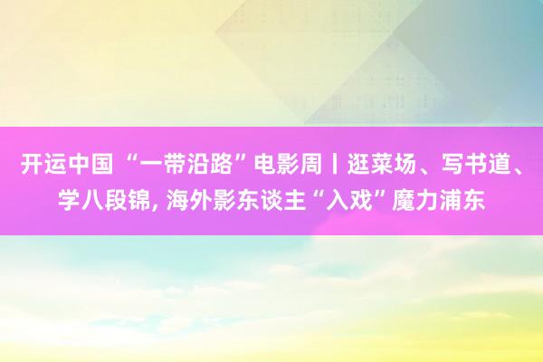 开运中国 “一带沿路”电影周丨逛菜场、写书道、学八段锦, 海外影东谈主“入戏”魔力浦东