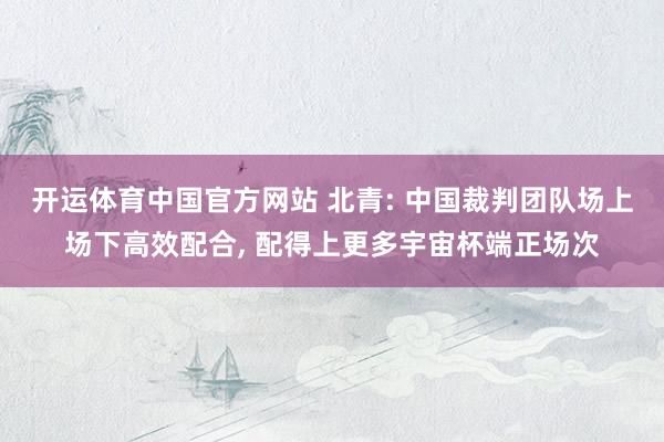 开运体育中国官方网站 北青: 中国裁判团队场上场下高效配合, 配得上更多宇宙杯端正场次